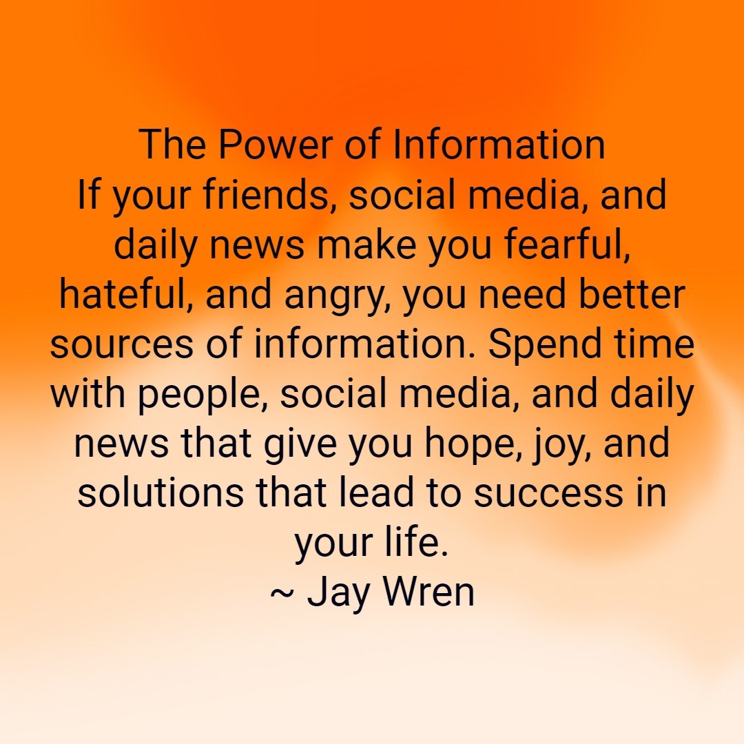 The Power of Information If your friends, social media, and daily news make you fearful, hateful, and angry, you need better sources of information. Spend time with people, social media, and daily news that give you hope, joy, and solutions that lead to success in your life. ~ Jay Wren