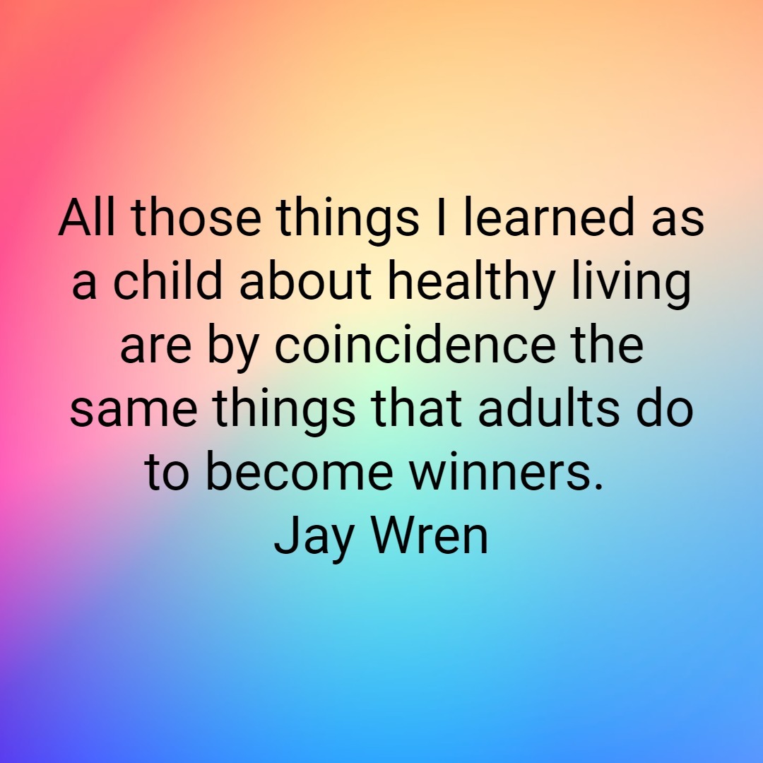 All those things I learned as a child about healthy living are by coincidence the same things that adults do to become winners. Jay Wren