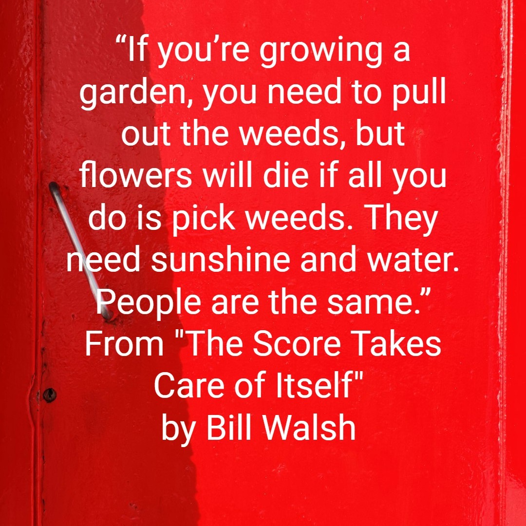 “If you’re growing a garden, you need to pull out the weeds, but flowers will die if all you do is pick weeds. They need sunshine and water. People are the same.” From "The Score Takes Care of Itself" by Bill Walsh