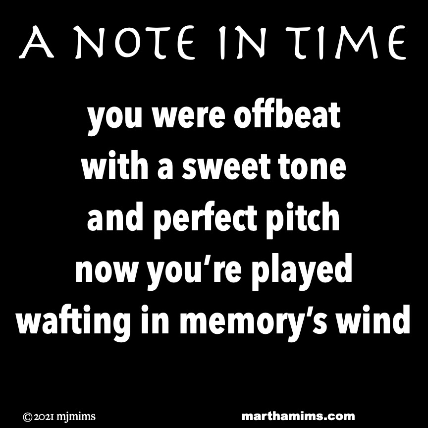 A note in Time
you were offbeat
with a sweet tone
and perfect pitch
now you’re played
wafting in memory’s wind
A note in Time
you were offbeat
with a sweet tone
and perfect pitch
now you’re played
wafting in memory’s wind
A note in Time
you were offbeat
with a sweet tone
and perfect pitch
now you’re played
wafting in memory’s wind
A note in Time
you were offbeat
with a sweet tone
and perfect pitch
now you’re played
wafting in memory’s wind
