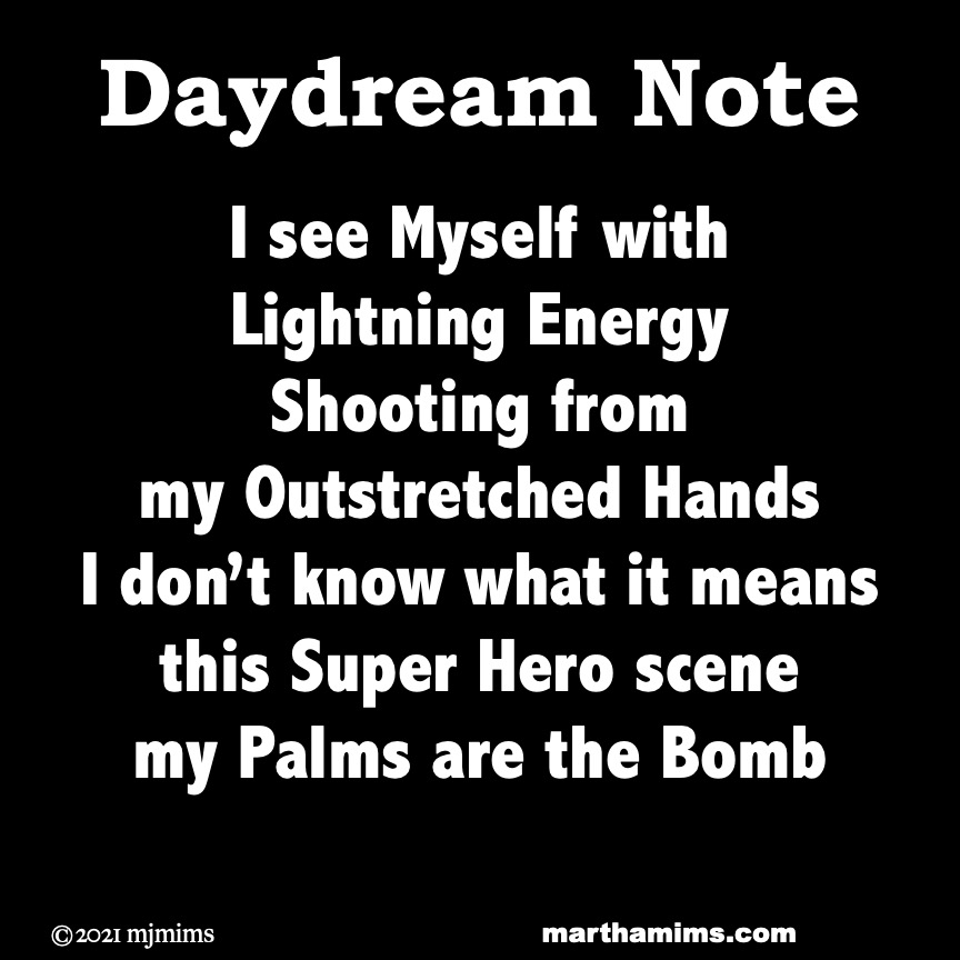 Daydream Note
I see Myself with
Lightning Energy
Shooting from
my Outstretched Hands
I don’t know what it means
this Super Hero scene
my Palms are the Bomb