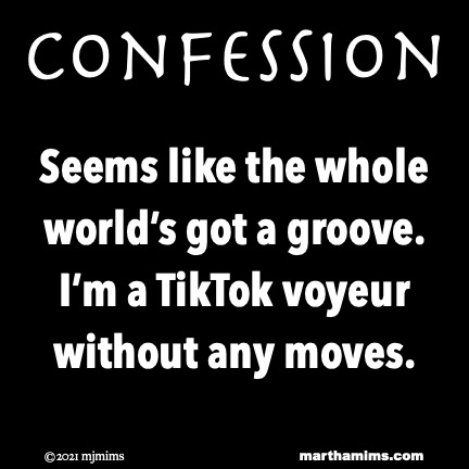Confession
Seems like the whole world’s got a groove.
I’m a TikTok voyeur without any moves.
Confession
Seems like the whole world’s got a groove.
I’m a TikTok voyeur without any moves.
