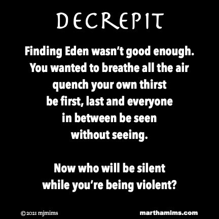 Decrepit
Finding Eden wasn’t good enough.
You wanted to breathe all the air
quench your own thirst
be first, last and everyone
in between be seen
without seeing.
Now who will be silent
while you’re being violent?
