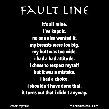 Fault Line
it’s all mine.
i’ve kept it.
no one else wanted it.
my breasts were too big.
my butt was too wide.
i had a bad attitude.
i chose to respect myself
but it was a mistake.
i had a choice.
i shouldn’t have done that.
it turns out that i didn’t anyway.
