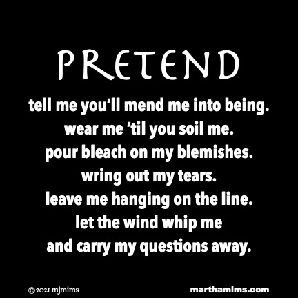 Pretend
tell me you’ll mend me into being.
wear me ’til you soil me.
pour bleach on my blemishes.
wring out my tears.
leave me hanging on the line.
let the wind whip me
and carry my questions away.
