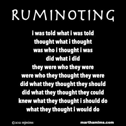 Ruminoting
i was told what i was told
thought what i thought
was who i thought i was
did what i did
they were who they were
were who they thought they were
did what they thought they should
did what they thought they could
knew what they thought i should do
what they thought i would do
