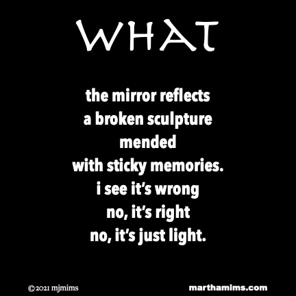 What
the mirror reflects
a broken sculpture
mended
with sticky memories.
i see it’s wrong
no, it’s right
no, it’s just light.
