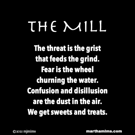 the Mill
The threat is the grist
that feeds the grind.
Fear is the wheel
churning the water.
Confusion and disillusion
are the dust in the air.
We get sweets and treats.

