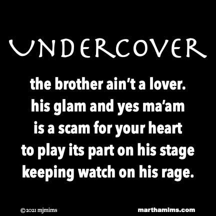 Undercover
the brother ain’t a lover.
his glam and yes ma’am
is a scam for your heart
to play its part on his stage
keeping watch on his rage.
