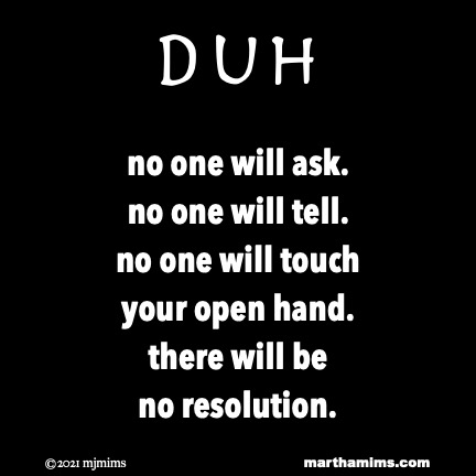 Duh
no one will ask.
no one will tell.
no one will touch
your open hand.
there will be
no resolution.