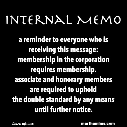 Internal Memo
a reminder to everyone who is receiving this message:
membership in the corporation
requires membership.
associate and honorary members
are required to uphold
the double standard by any means
until further notice.
