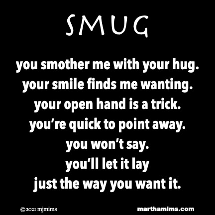 Smug
you smother me with your hug.
your smile finds me wanting.
your open hand is a trick.
you’re quick to point away.
you won’t say.
you’ll let it lay
just the way you want it.
