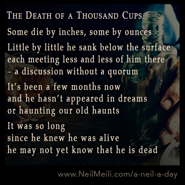 Some die by inches, some by ounces
Little by little he sank below the surface
each meeting less and less of him there
- a discussion without a quorum
It's been a few months now
and he hasn't appeared in dreams
or haunting our old haunts
It was so long
since he knew he was alive
he may not yet know that he is dead