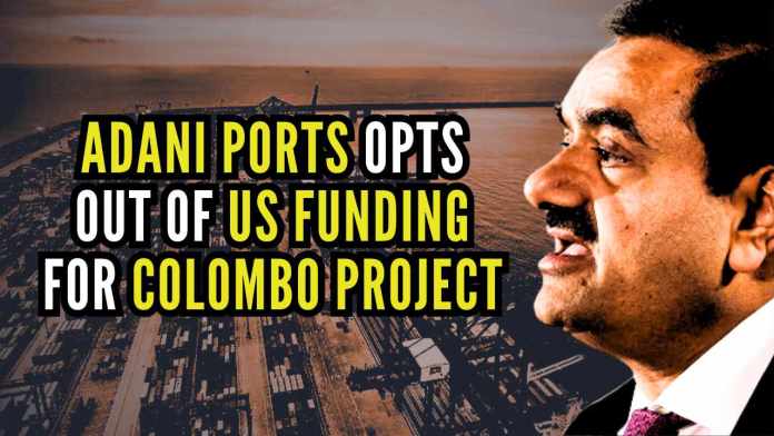 Adani Ports opts out of US funding for Colombo project The move comes weeks after a bombshell indictment in New York accused the conglomerate's billionaire founder Gautam Adani of deliberately misleading international investors as part of a bribery scheme
