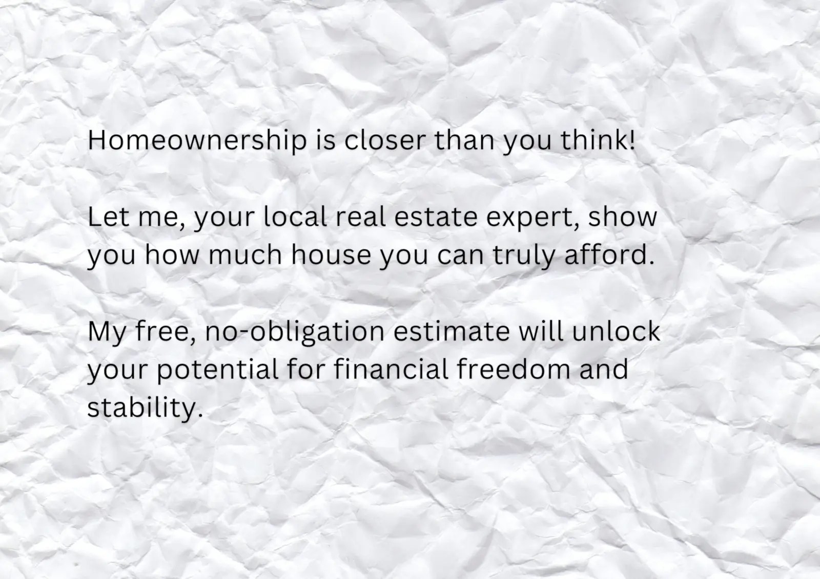 Homeownership is closer than you think! Let me, your local real estate expert, show you how much house you can truly afford. My free, no-obligation estimate will unlock your potential for financial freedom and stability.