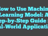 How To Use Machine Learning Model A Step By Step Guide For Real World